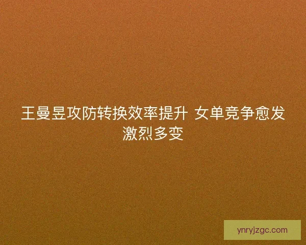 王曼昱攻防转换效率提升 女单竞争愈发激烈多变