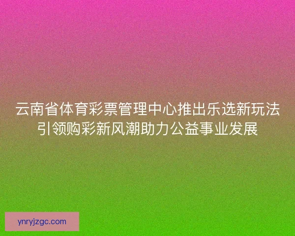 云南省体育彩票管理中心推出乐选新玩法引领购彩新风潮助力公益事业发展
