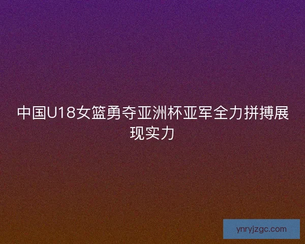 中国U18女篮勇夺亚洲杯亚军全力拼搏展现实力